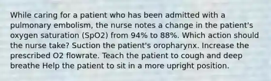 While caring for a patient who has been admitted with a pulmonary embolism, the nurse notes a change in the patient's oxygen saturation (SpO2) from 94% to 88%. Which action should the nurse take? Suction the patient's oropharynx. Increase the prescribed O2 flowrate. Teach the patient to cough and deep breathe Help the patient to sit in a more upright position.