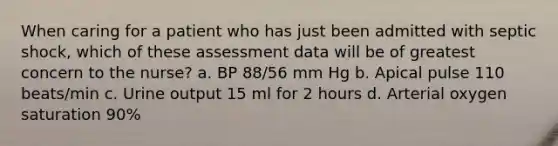 When caring for a patient who has just been admitted with septic shock, which of these assessment data will be of greatest concern to the nurse? a. BP 88/56 mm Hg b. Apical pulse 110 beats/min c. Urine output 15 ml for 2 hours d. Arterial oxygen saturation 90%