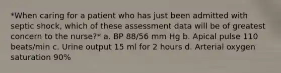 *When caring for a patient who has just been admitted with septic shock, which of these assessment data will be of greatest concern to the nurse?* a. BP 88/56 mm Hg b. Apical pulse 110 beats/min c. Urine output 15 ml for 2 hours d. Arterial oxygen saturation 90%