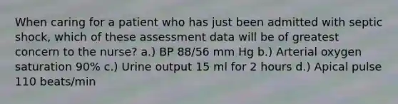 When caring for a patient who has just been admitted with septic shock, which of these assessment data will be of greatest concern to the nurse? a.) BP 88/56 mm Hg b.) Arterial oxygen saturation 90% c.) Urine output 15 ml for 2 hours d.) Apical pulse 110 beats/min