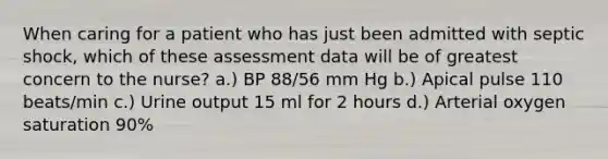 When caring for a patient who has just been admitted with septic shock, which of these assessment data will be of greatest concern to the nurse? a.) BP 88/56 mm Hg b.) Apical pulse 110 beats/min c.) Urine output 15 ml for 2 hours d.) Arterial oxygen saturation 90%