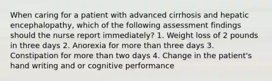 When caring for a patient with advanced cirrhosis and hepatic encephalopathy, which of the following assessment findings should the nurse report immediately? 1. Weight loss of 2 pounds in three days 2. Anorexia for more than three days 3. Constipation for more than two days 4. Change in the patient's hand writing and or cognitive performance