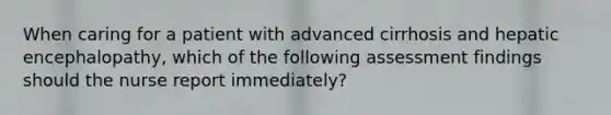 When caring for a patient with advanced cirrhosis and hepatic encephalopathy, which of the following assessment findings should the nurse report immediately?