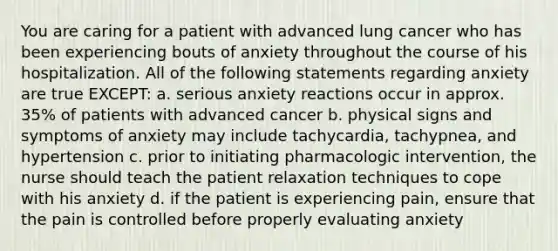 You are caring for a patient with advanced lung cancer who has been experiencing bouts of anxiety throughout the course of his hospitalization. All of the following statements regarding anxiety are true EXCEPT: a. serious anxiety reactions occur in approx. 35% of patients with advanced cancer b. physical signs and symptoms of anxiety may include tachycardia, tachypnea, and hypertension c. prior to initiating pharmacologic intervention, the nurse should teach the patient relaxation techniques to cope with his anxiety d. if the patient is experiencing pain, ensure that the pain is controlled before properly evaluating anxiety