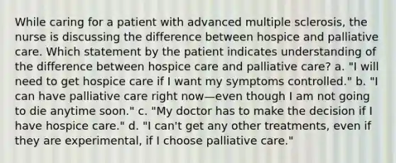 While caring for a patient with advanced multiple sclerosis, the nurse is discussing the difference between hospice and palliative care. Which statement by the patient indicates understanding of the difference between hospice care and palliative care? a. "I will need to get hospice care if I want my symptoms controlled." b. "I can have palliative care right now—even though I am not going to die anytime soon." c. "My doctor has to make the decision if I have hospice care." d. "I can't get any other treatments, even if they are experimental, if I choose palliative care."