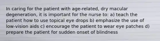 In caring for the patient with age-related, dry macular degeneration, it is important for the nurse to: a) teach the patient how to use topical eye drops b) emphasize the use of low-vision aids c) encourage the patient to wear eye patches d) prepare the patient for sudden onset of blindness