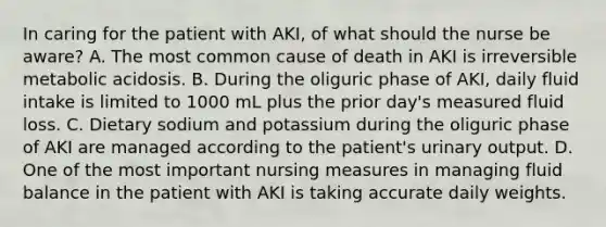 In caring for the patient with AKI, of what should the nurse be aware? A. The most common cause of death in AKI is irreversible metabolic acidosis. B. During the oliguric phase of AKI, daily fluid intake is limited to 1000 mL plus the prior day's measured fluid loss. C. Dietary sodium and potassium during the oliguric phase of AKI are managed according to the patient's urinary output. D. One of the most important nursing measures in managing fluid balance in the patient with AKI is taking accurate daily weights.