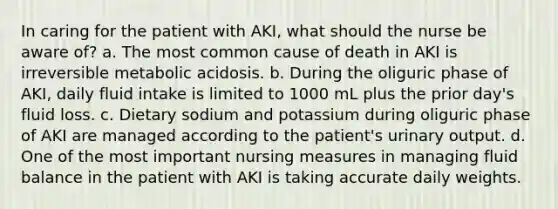 In caring for the patient with AKI, what should the nurse be aware of? a. The most common cause of death in AKI is irreversible metabolic acidosis. b. During the oliguric phase of AKI, daily fluid intake is limited to 1000 mL plus the prior day's fluid loss. c. Dietary sodium and potassium during oliguric phase of AKI are managed according to the patient's urinary output. d. One of the most important nursing measures in managing fluid balance in the patient with AKI is taking accurate daily weights.