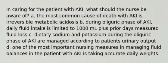 In caring for the patient with AKI, what should the nurse be aware of? a. the most common cause of death with AKI is irreversible metabolic acidosis b. during oliguric phase of AKI, daily fluid intake is limited to 1000 mL plus prior days measured fluid loss c. dietary sodium and potassium during the oliguric phase of AKI are managed according to patients urinary output d. one of the most important nursing measures in managing fluid balances in the patient with AKI is taking accurate daily weights