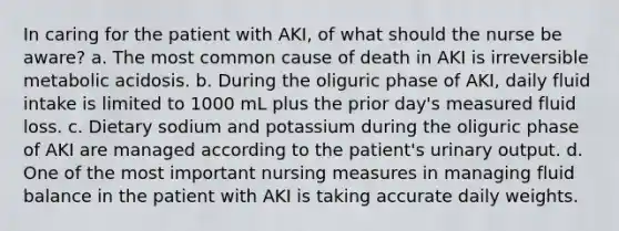 In caring for the patient with AKI, of what should the nurse be aware? a. The most common cause of death in AKI is irreversible metabolic acidosis. b. During the oliguric phase of AKI, daily fluid intake is limited to 1000 mL plus the prior day's measured fluid loss. c. Dietary sodium and potassium during the oliguric phase of AKI are managed according to the patient's urinary output. d. One of the most important nursing measures in managing fluid balance in the patient with AKI is taking accurate daily weights.