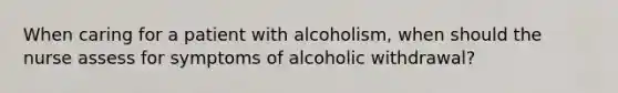 When caring for a patient with alcoholism, when should the nurse assess for symptoms of alcoholic withdrawal?