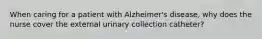 When caring for a patient with Alzheimer's disease, why does the nurse cover the external urinary collection catheter?