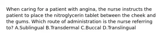 When caring for a patient with angina, the nurse instructs the patient to place the nitroglycerin tablet between the cheek and the gums. Which route of administration is the nurse referring to? A.Sublingual B.Transdermal C.Buccal D.Translingual