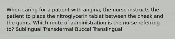 When caring for a patient with angina, the nurse instructs the patient to place the nitroglycerin tablet between the cheek and the gums. Which route of administration is the nurse referring to? Sublingual Transdermal Buccal Translingual