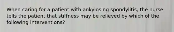 When caring for a patient with ankylosing spondylitis, the nurse tells the patient that stiffness may be relieved by which of the following interventions?