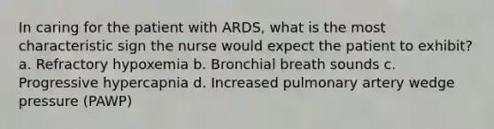 In caring for the patient with ARDS, what is the most characteristic sign the nurse would expect the patient to exhibit? a. Refractory hypoxemia b. Bronchial breath sounds c. Progressive hypercapnia d. Increased pulmonary artery wedge pressure (PAWP)