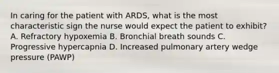 In caring for the patient with ARDS, what is the most characteristic sign the nurse would expect the patient to exhibit? A. Refractory hypoxemia B. Bronchial breath sounds C. Progressive hypercapnia D. Increased pulmonary artery wedge pressure (PAWP)