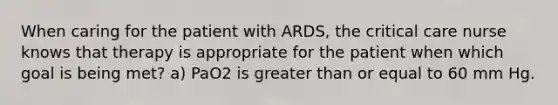 When caring for the patient with ARDS, the critical care nurse knows that therapy is appropriate for the patient when which goal is being met? a) PaO2 is greater than or equal to 60 mm Hg.