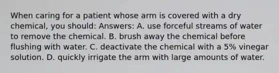 When caring for a patient whose arm is covered with a dry chemical, you should: Answers: A. use forceful streams of water to remove the chemical. B. brush away the chemical before flushing with water. C. deactivate the chemical with a 5% vinegar solution. D. quickly irrigate the arm with large amounts of water.