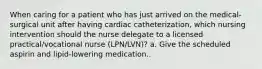 When caring for a patient who has just arrived on the medical-surgical unit after having cardiac catheterization, which nursing intervention should the nurse delegate to a licensed practical/vocational nurse (LPN/LVN)? a. Give the scheduled aspirin and lipid-lowering medication..