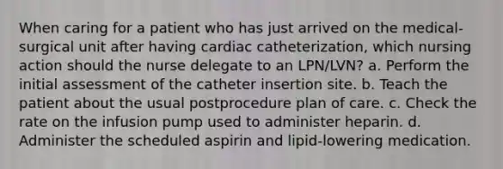 When caring for a patient who has just arrived on the medical-surgical unit after having cardiac catheterization, which nursing action should the nurse delegate to an LPN/LVN? a. Perform the initial assessment of the catheter insertion site. b. Teach the patient about the usual postprocedure plan of care. c. Check the rate on the infusion pump used to administer heparin. d. Administer the scheduled aspirin and lipid-lowering medication.