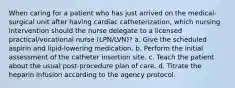 When caring for a patient who has just arrived on the medical-surgical unit after having cardiac catheterization, which nursing intervention should the nurse delegate to a licensed practical/vocational nurse (LPN/LVN)? a. Give the scheduled aspirin and lipid-lowering medication. b. Perform the initial assessment of the catheter insertion site. c. Teach the patient about the usual post-procedure plan of care. d. Titrate the heparin infusion according to the agency protocol.