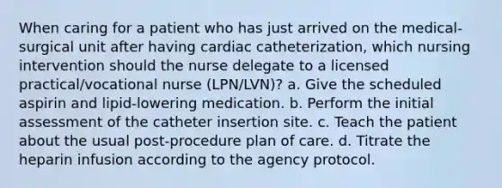 When caring for a patient who has just arrived on the medical-surgical unit after having cardiac catheterization, which nursing intervention should the nurse delegate to a licensed practical/vocational nurse (LPN/LVN)? a. Give the scheduled aspirin and lipid-lowering medication. b. Perform the initial assessment of the catheter insertion site. c. Teach the patient about the usual post-procedure plan of care. d. Titrate the heparin infusion according to the agency protocol.