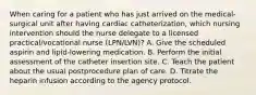 When caring for a patient who has just arrived on the medical-surgical unit after having cardiac catheterization, which nursing intervention should the nurse delegate to a licensed practical/vocational nurse (LPN/LVN)? A. Give the scheduled aspirin and lipid-lowering medication. B. Perform the initial assessment of the catheter insertion site. C. Teach the patient about the usual postprocedure plan of care. D. Titrate the heparin infusion according to the agency protocol.