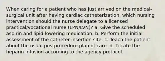 When caring for a patient who has just arrived on the medical-surgical unit after having cardiac catheterization, which nursing intervention should the nurse delegate to a licensed practical/vocational nurse (LPN/LVN)? a. Give the scheduled aspirin and lipid-lowering medication. b. Perform the initial assessment of the catheter insertion site. c. Teach the patient about the usual postprocedure plan of care. d. Titrate the heparin infusion according to the agency protocol.