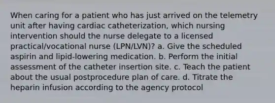 When caring for a patient who has just arrived on the telemetry unit after having cardiac catheterization, which nursing intervention should the nurse delegate to a licensed practical/vocational nurse (LPN/LVN)? a. Give the scheduled aspirin and lipid-lowering medication. b. Perform the initial assessment of the catheter insertion site. c. Teach the patient about the usual postprocedure plan of care. d. Titrate the heparin infusion according to the agency protocol