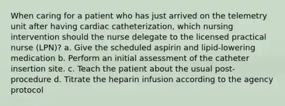 When caring for a patient who has just arrived on the telemetry unit after having cardiac catheterization, which nursing intervention should the nurse delegate to the licensed practical nurse (LPN)? a. Give the scheduled aspirin and lipid-lowering medication b. Perform an initial assessment of the catheter insertion site. c. Teach the patient about the usual post-procedure d. Titrate the heparin infusion according to the agency protocol