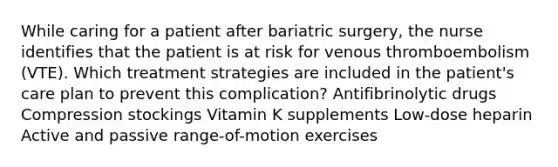 While caring for a patient after bariatric surgery, the nurse identifies that the patient is at risk for venous thromboembolism (VTE). Which treatment strategies are included in the patient's care plan to prevent this complication? Antifibrinolytic drugs Compression stockings Vitamin K supplements Low-dose heparin Active and passive range-of-motion exercises