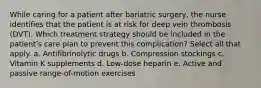 While caring for a patient after bariatric surgery, the nurse identifies that the patient is at risk for deep vein thrombosis (DVT). Which treatment strategy should be included in the patient's care plan to prevent this complication? Select all that apply. a. Antifibrinolytic drugs b. Compression stockings c. Vitamin K supplements d. Low-dose heparin e. Active and passive range-of-motion exercises