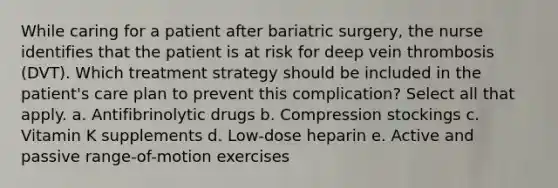 While caring for a patient after bariatric surgery, the nurse identifies that the patient is at risk for deep vein thrombosis (DVT). Which treatment strategy should be included in the patient's care plan to prevent this complication? Select all that apply. a. Antifibrinolytic drugs b. Compression stockings c. Vitamin K supplements d. Low-dose heparin e. Active and passive range-of-motion exercises