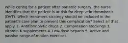 While caring for a patient after bariatric surgery, the nurse identifies that the patient is at risk for deep vein thrombosis (DVT). Which treatment strategy should be included in the patient's care plan to prevent this complication? Select all that apply. 1. Antifibrinolytic drugs 2. Compression stockings 3. Vitamin K supplements 4. Low-dose heparin 5. Active and passive range-of-motion exercises