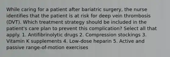 While caring for a patient after bariatric surgery, the nurse identifies that the patient is at risk for deep vein thrombosis (DVT). Which treatment strategy should be included in the patient's care plan to prevent this complication? Select all that apply. 1. Antifibrinolytic drugs 2. Compression stockings 3. Vitamin K supplements 4. Low-dose heparin 5. Active and passive range-of-motion exercises