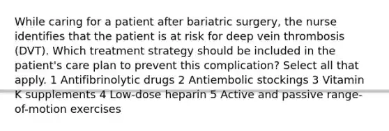 While caring for a patient after bariatric surgery, the nurse identifies that the patient is at risk for deep vein thrombosis (DVT). Which treatment strategy should be included in the patient's care plan to prevent this complication? Select all that apply. 1 Antifibrinolytic drugs 2 Antiembolic stockings 3 Vitamin K supplements 4 Low-dose heparin 5 Active and passive range-of-motion exercises