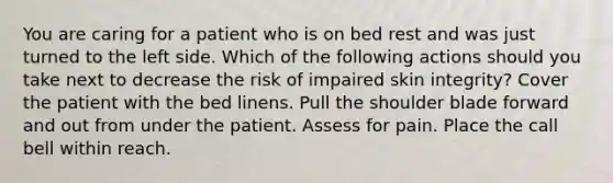 You are caring for a patient who is on bed rest and was just turned to the left side. Which of the following actions should you take next to decrease the risk of impaired skin integrity? Cover the patient with the bed linens. Pull the shoulder blade forward and out from under the patient. Assess for pain. Place the call bell within reach.