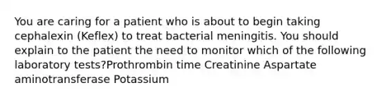 You are caring for a patient who is about to begin taking cephalexin (Keflex) to treat bacterial meningitis. You should explain to the patient the need to monitor which of the following laboratory tests?Prothrombin time Creatinine Aspartate aminotransferase Potassium