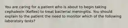 You are caring for a patient who is about to begin taking cephalexin (Keflex) to treat bacterial meningitis. You should explain to the patient the need to monitor which of the following laboratory tests?