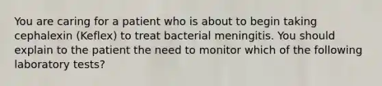 You are caring for a patient who is about to begin taking cephalexin (Keflex) to treat bacterial meningitis. You should explain to the patient the need to monitor which of the following laboratory tests?