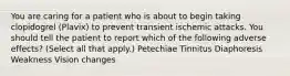 You are caring for a patient who is about to begin taking clopidogrel (Plavix) to prevent transient ischemic attacks. You should tell the patient to report which of the following adverse effects? (Select all that apply.) Petechiae Tinnitus Diaphoresis Weakness Vision changes