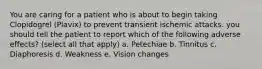 You are caring for a patient who is about to begin taking Clopidogrel (Plavix) to prevent transient ischemic attacks. you should tell the patient to report which of the following adverse effects? (select all that apply) a. Petechiae b. Tinnitus c. Diaphoresis d. Weakness e. Vision changes