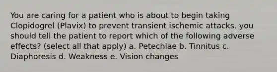 You are caring for a patient who is about to begin taking Clopidogrel (Plavix) to prevent transient ischemic attacks. you should tell the patient to report which of the following adverse effects? (select all that apply) a. Petechiae b. Tinnitus c. Diaphoresis d. Weakness e. Vision changes