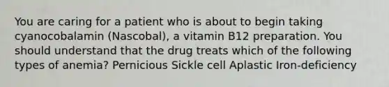 You are caring for a patient who is about to begin taking cyanocobalamin (Nascobal), a vitamin B12 preparation. You should understand that the drug treats which of the following types of anemia? Pernicious ​Sickle cell Aplastic Iron-deficiency