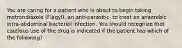 You are caring for a patient who is about to begin taking metrondiazole (Flagyl), an anti-parasitic, to treat an anaerobic intra-abdominal bacterial infection. You should recognize that cautious use of the drug is indicated if the patient has which of the following?