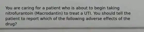 You are caring for a patient who is about to begin taking nitrofurantoin (Macrodantin) to treat a UTI. You should tell the patient to report which of the following adverse effects of the drug?