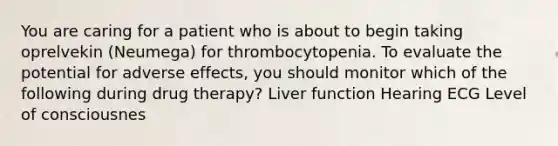 You are caring for a patient who is about to begin taking oprelvekin (Neumega) for thrombocytopenia. To evaluate the potential for adverse effects, you should monitor which of the following during drug therapy? Liver function Hearing ECG Level of consciousnes