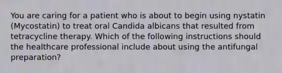 You are caring for a patient who is about to begin using nystatin (Mycostatin) to treat oral Candida albicans that resulted from tetracycline therapy. Which of the following instructions should the healthcare professional include about using the antifungal preparation?