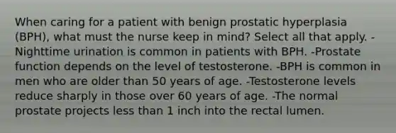 When caring for a patient with benign prostatic hyperplasia (BPH), what must the nurse keep in mind? Select all that apply. -Nighttime urination is common in patients with BPH. -Prostate function depends on the level of testosterone. -BPH is common in men who are older than 50 years of age. -Testosterone levels reduce sharply in those over 60 years of age. -The normal prostate projects less than 1 inch into the rectal lumen.